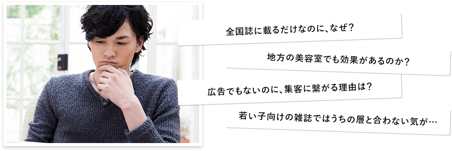 「全国誌に載るだけなのに、なぜ？」「地方の美容室でも効果があるのか？」「広告でもないのに、集客に繋がる理由は？」「若い子向けの雑誌ではうちの層と合わない気が…」