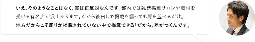 いえ、そのようなことはなく、実は正反対なんです。都内では雑誌掲載サロンや取材を受ける有名店が沢山あります。だから後出しで掲載を謳っても肩を並べるだけ。地方だからこそ周りが掲載されていない中で掲載できる！だから、差がつくんです。
