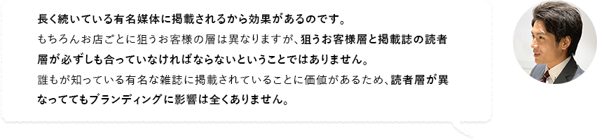 長く続いている有名媒体に掲載されるから効果があるのです。もちろんお店ごとに狙うお客様の層は異なりますが、狙うお客様層と掲載誌の読者層が必ずしも合っていなければならないということではありません。誰もが知っている有名な雑誌に掲載されていることに価値があるため、読者層が異なっててもブランディングに影響は全くありません。