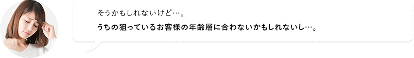 そうかもしれないけど…。うちの狙っているお客様の年齢層に合わないかもしれないし…。