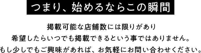 【つまり、始めるならこの瞬間】掲載可能な店舗数には限りがあり希望したらいつでも掲載できるという事ではありません。もし少しでもご興味があれば、お気軽にお問い合わせください。